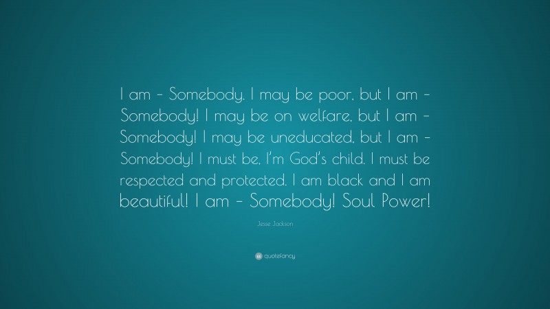 Jesse Jackson Quote: “I am – Somebody. I may be poor, but I am – Somebody! I may be on welfare, but I am – Somebody! I may be uneducated, but I am – Somebody! I must be, I’m God’s child. I must be respected and protected. I am black and I am beautiful! I am – Somebody! Soul Power!”