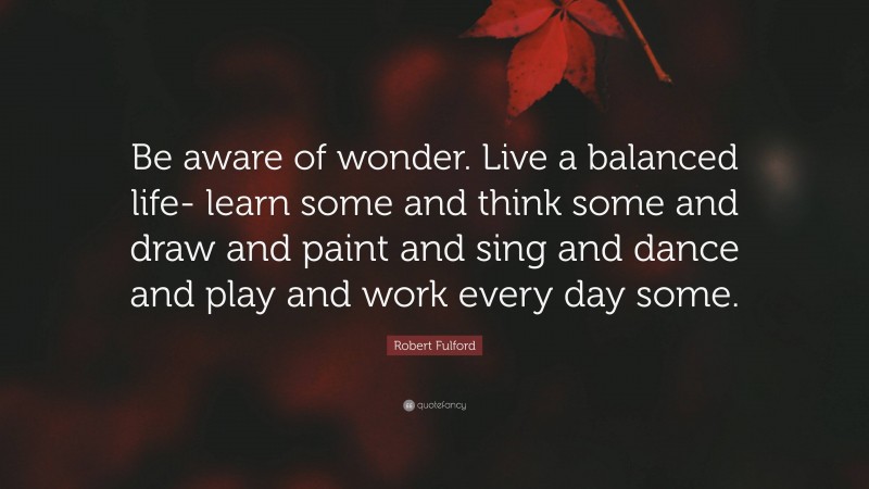 Robert Fulford Quote: “Be aware of wonder. Live a balanced life- learn some and think some and draw and paint and sing and dance and play and work every day some.”