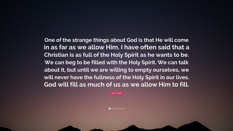 A.W. Tozer Quote: “One of the strange things about God is that He will come in as far as we allow Him. I have often said that a Christian is as full of the Holy Spirit as he wants to be. We can beg to be filled with the Holy Spirit. We can talk about it, but until we are willing to empty ourselves, we will never have the fullness of the Holy Spirit in our lives. God will fill as much of us as we allow Him to fill.”