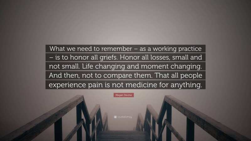 Megan Devine Quote: “What we need to remember – as a working practice – is to honor all griefs. Honor all losses, small and not small. Life changing and moment changing. And then, not to compare them. That all people experience pain is not medicine for anything.”