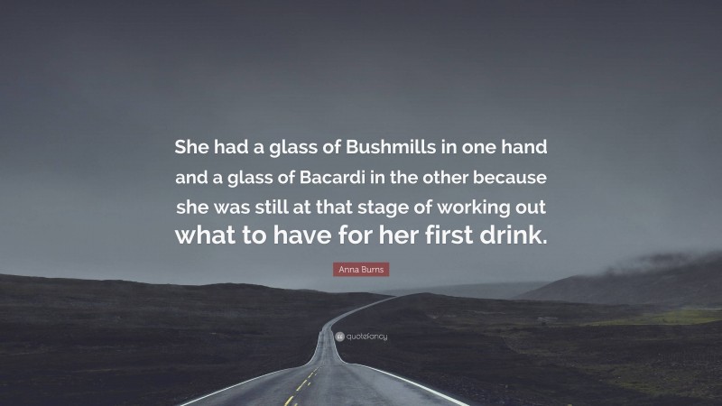 Anna Burns Quote: “She had a glass of Bushmills in one hand and a glass of Bacardi in the other because she was still at that stage of working out what to have for her first drink.”