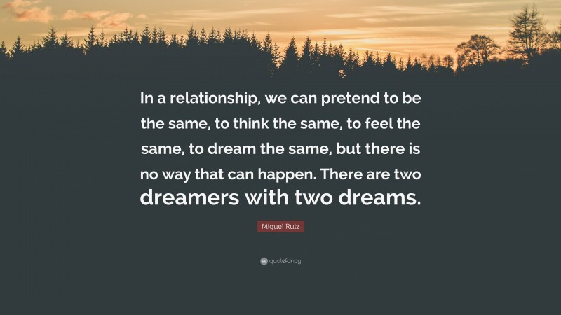 Miguel Ruiz Quote: “In a relationship, we can pretend to be the same, to think the same, to feel the same, to dream the same, but there is no way that can happen. There are two dreamers with two dreams.”