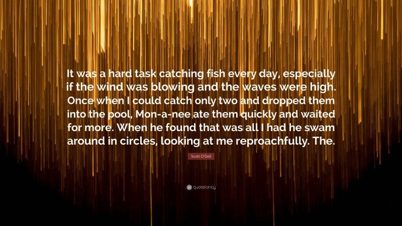 Scott O'Dell Quote: “It was a hard task catching fish every day, especially if the wind was blowing and the waves were high. Once when I could catch only two and dropped them into the pool, Mon-a-nee ate them quickly and waited for more. When he found that was all I had he swam around in circles, looking at me reproachfully. The.”