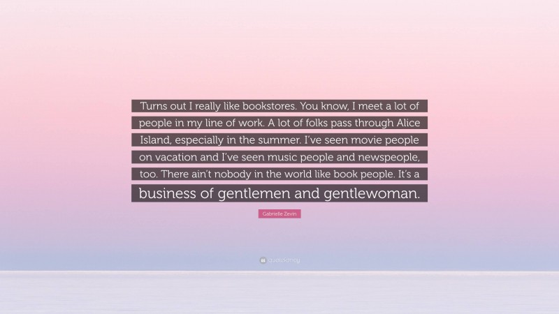 Gabrielle Zevin Quote: “Turns out I really like bookstores. You know, I meet a lot of people in my line of work. A lot of folks pass through Alice Island, especially in the summer. I’ve seen movie people on vacation and I’ve seen music people and newspeople, too. There ain’t nobody in the world like book people. It’s a business of gentlemen and gentlewoman.”
