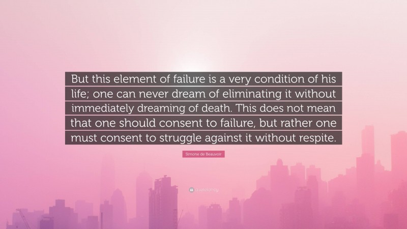 Simone de Beauvoir Quote: “But this element of failure is a very condition of his life; one can never dream of eliminating it without immediately dreaming of death. This does not mean that one should consent to failure, but rather one must consent to struggle against it without respite.”
