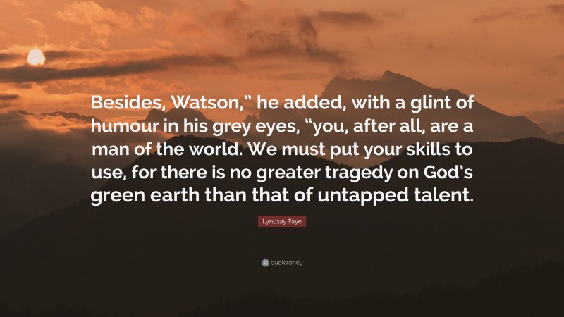 Lyndsay Faye Quote: “Besides, Watson,” he added, with a glint of humour in his grey eyes, “you, after all, are a man of the world. We must put your skills to use, for there is no greater tragedy on God’s green earth than that of untapped talent.”