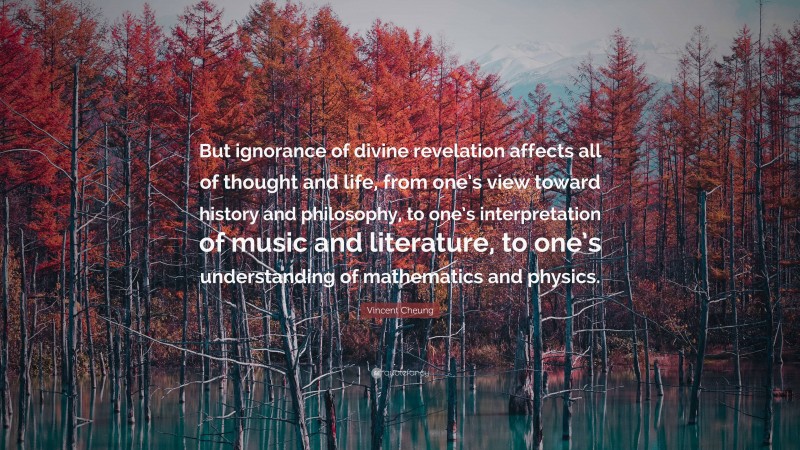 Vincent Cheung Quote: “But ignorance of divine revelation affects all of thought and life, from one’s view toward history and philosophy, to one’s interpretation of music and literature, to one’s understanding of mathematics and physics.”