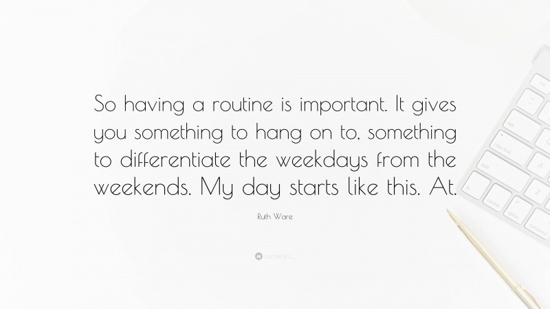Ruth Ware Quote: “So having a routine is important. It gives you something to hang on to, something to differentiate the weekdays from the weekends. My day starts like this. At.”