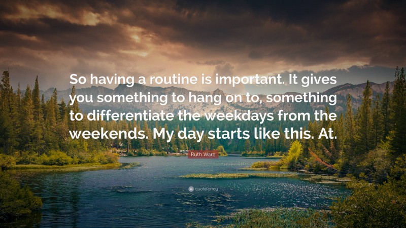 Ruth Ware Quote: “So having a routine is important. It gives you something to hang on to, something to differentiate the weekdays from the weekends. My day starts like this. At.”