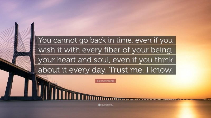 pleasefindthis Quote: “You cannot go back in time, even if you wish it with every fiber of your being, your heart and soul, even if you think about it every day. Trust me. I know.”