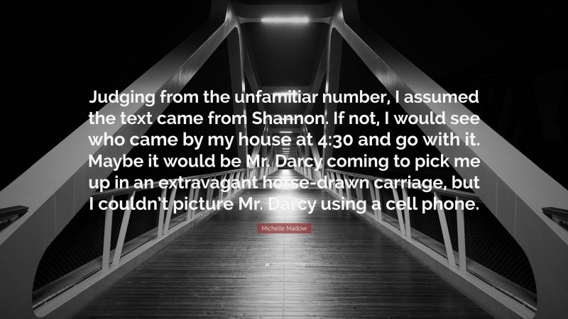 Michelle Madow Quote: “Judging from the unfamiliar number, I assumed the text came from Shannon. If not, I would see who came by my house at 4:30 and go with it. Maybe it would be Mr. Darcy coming to pick me up in an extravagant horse-drawn carriage, but I couldn’t picture Mr. Darcy using a cell phone.”