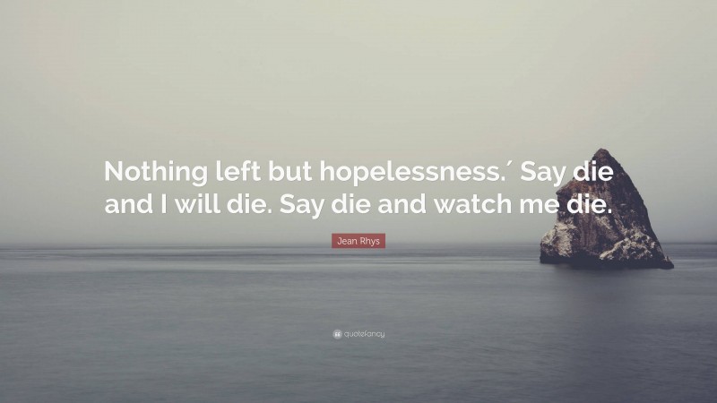 Jean Rhys Quote: “Nothing left but hopelessness.′ Say die and I will die. Say die and watch me die.”