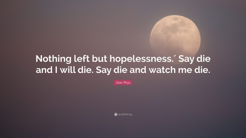 Jean Rhys Quote: “Nothing left but hopelessness.′ Say die and I will die. Say die and watch me die.”