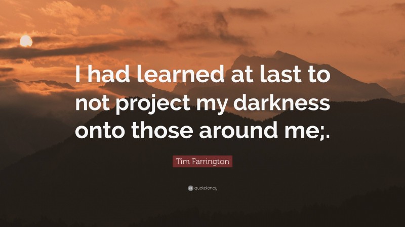 Tim Farrington Quote: “I had learned at last to not project my darkness onto those around me;.”