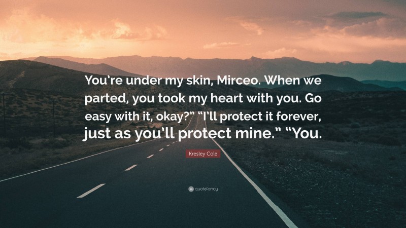 Kresley Cole Quote: “You’re under my skin, Mirceo. When we parted, you took my heart with you. Go easy with it, okay?” “I’ll protect it forever, just as you’ll protect mine.” “You.”