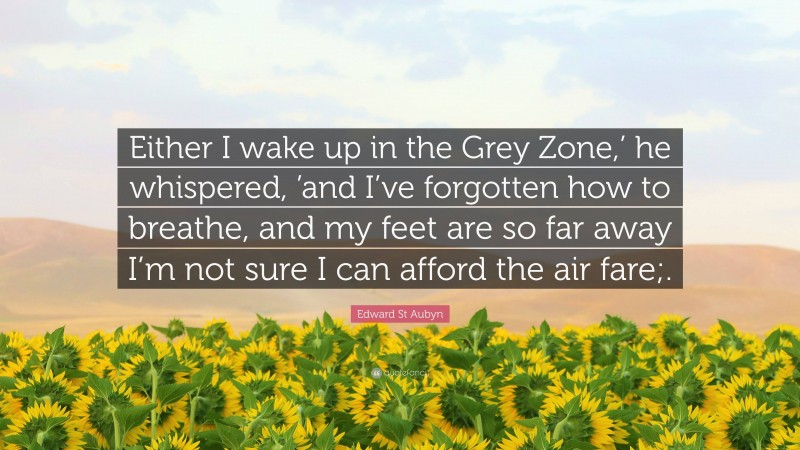 Edward St Aubyn Quote: “Either I wake up in the Grey Zone,’ he whispered, ’and I’ve forgotten how to breathe, and my feet are so far away I’m not sure I can afford the air fare;.”