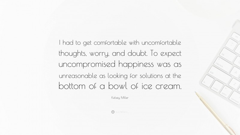 Kelsey Miller Quote: “I had to get comfortable with uncomfortable thoughts, worry, and doubt. To expect uncompromised happiness was as unreasonable as looking for solutions at the bottom of a bowl of ice cream.”