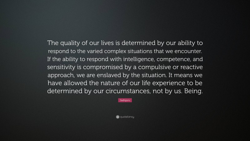 Sadhguru Quote: “The quality of our lives is determined by our ability to respond to the varied complex situations that we encounter. If the ability to respond with intelligence, competence, and sensitivity is compromised by a compulsive or reactive approach, we are enslaved by the situation. It means we have allowed the nature of our life experience to be determined by our circumstances, not by us. Being.”