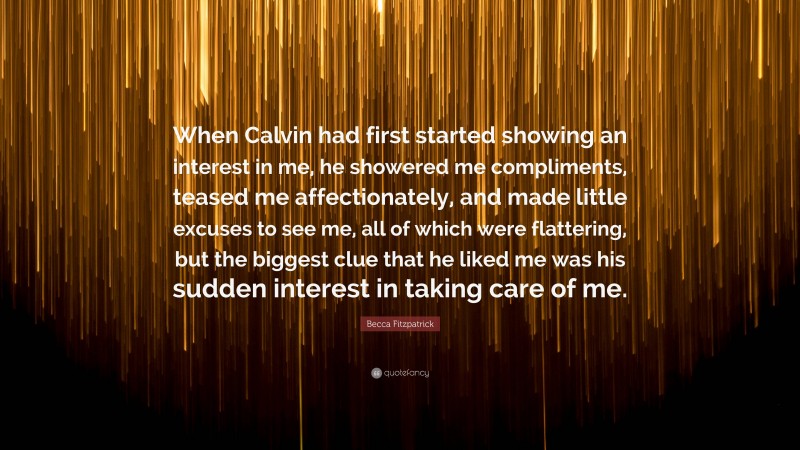 Becca Fitzpatrick Quote: “When Calvin had first started showing an interest in me, he showered me compliments, teased me affectionately, and made little excuses to see me, all of which were flattering, but the biggest clue that he liked me was his sudden interest in taking care of me.”