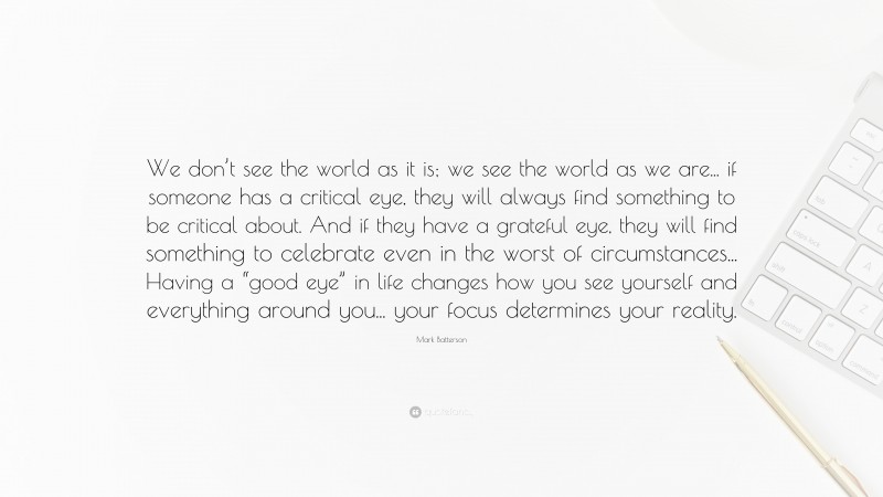 Mark Batterson Quote: “We don’t see the world as it is; we see the world as we are... if someone has a critical eye, they will always find something to be critical about. And if they have a grateful eye, they will find something to celebrate even in the worst of circumstances... Having a “good eye” in life changes how you see yourself and everything around you... your focus determines your reality.”