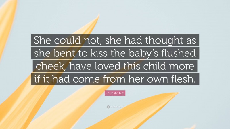 Celeste Ng Quote: “She could not, she had thought as she bent to kiss the baby’s flushed cheek, have loved this child more if it had come from her own flesh.”
