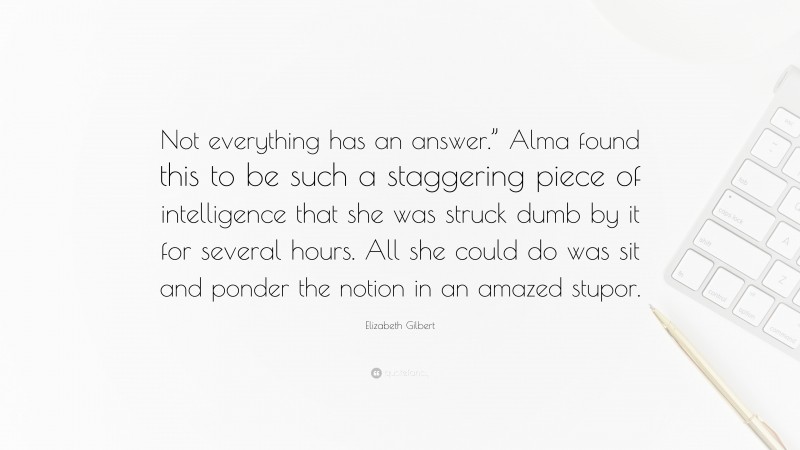 Elizabeth Gilbert Quote: “Not everything has an answer.” Alma found this to be such a staggering piece of intelligence that she was struck dumb by it for several hours. All she could do was sit and ponder the notion in an amazed stupor.”