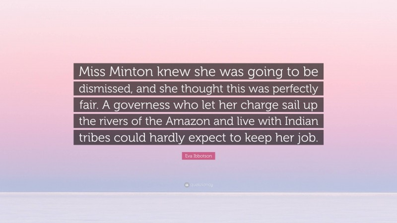 Eva Ibbotson Quote: “Miss Minton knew she was going to be dismissed, and she thought this was perfectly fair. A governess who let her charge sail up the rivers of the Amazon and live with Indian tribes could hardly expect to keep her job.”