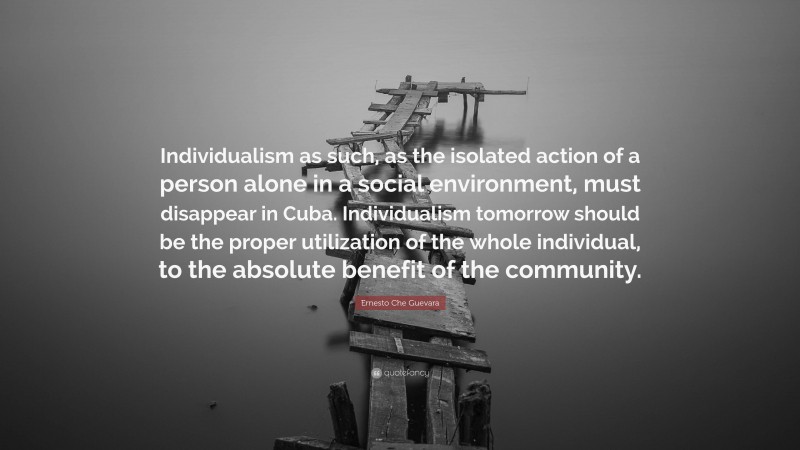 Ernesto Che Guevara Quote: “Individualism as such, as the isolated action of a person alone in a social environment, must disappear in Cuba. Individualism tomorrow should be the proper utilization of the whole individual, to the absolute benefit of the community.”