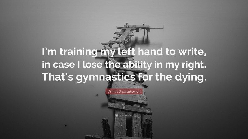 Dmitri Shostakovich Quote: “I’m training my left hand to write, in case I lose the ability in my right. That’s gymnastics for the dying.”