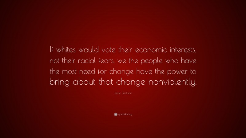 Jesse Jackson Quote: “If whites would vote their economic interests, not their racial fears, we the people who have the most need for change have the power to bring about that change nonviolently.”