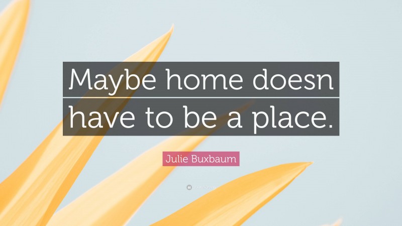 Julie Buxbaum Quote: “Maybe home doesn have to be a place.”