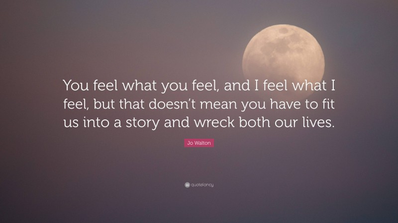 Jo Walton Quote: “You feel what you feel, and I feel what I feel, but that doesn’t mean you have to fit us into a story and wreck both our lives.”