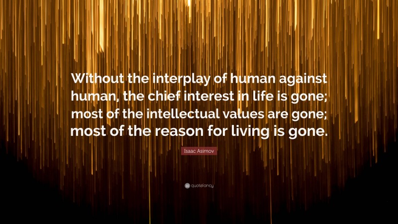 Isaac Asimov Quote: “Without the interplay of human against human, the chief interest in life is gone; most of the intellectual values are gone; most of the reason for living is gone.”
