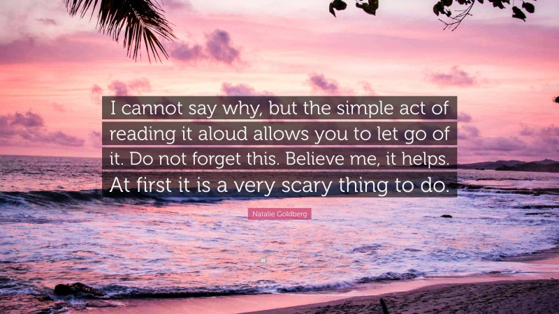 Natalie Goldberg Quote: “I cannot say why, but the simple act of reading it aloud allows you to let go of it. Do not forget this. Believe me, it helps. At first it is a very scary thing to do.”