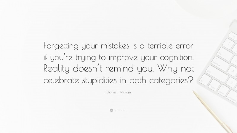 Charles T. Munger Quote: “Forgetting your mistakes is a terrible error if you’re trying to improve your cognition. Reality doesn’t remind you. Why not celebrate stupidities in both categories?”