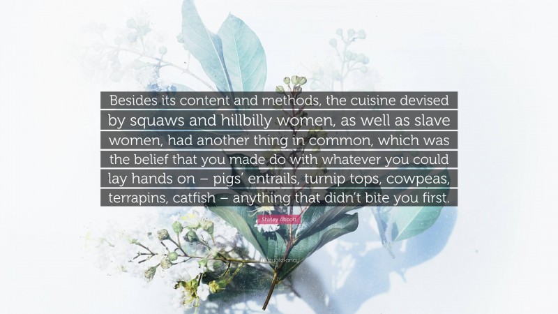 Shirley Abbott Quote: “Besides its content and methods, the cuisine devised by squaws and hillbilly women, as well as slave women, had another thing in common, which was the belief that you made do with whatever you could lay hands on – pigs’ entrails, turnip tops, cowpeas, terrapins, catfish – anything that didn’t bite you first.”