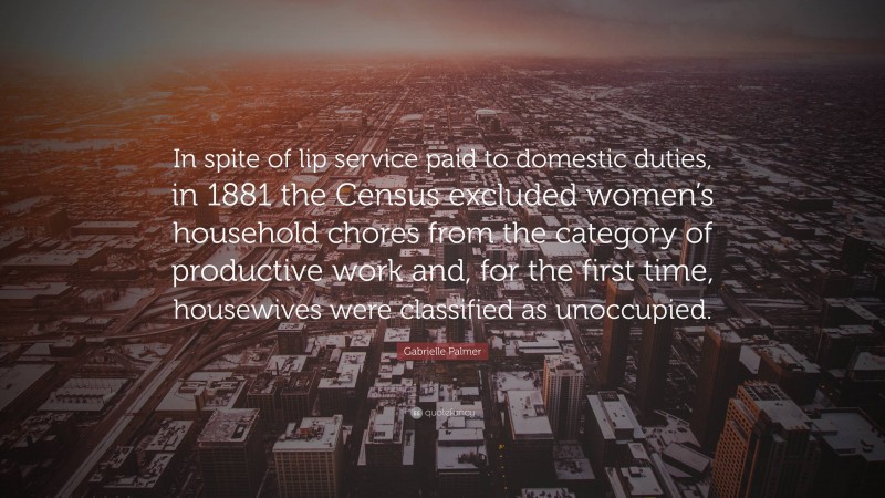 Gabrielle Palmer Quote: “In spite of lip service paid to domestic duties, in 1881 the Census excluded women’s household chores from the category of productive work and, for the first time, housewives were classified as unoccupied.”