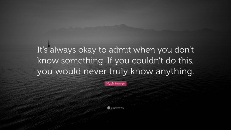 Hugh Howey Quote: “It’s always okay to admit when you don’t know something. If you couldn’t do this, you would never truly know anything.”