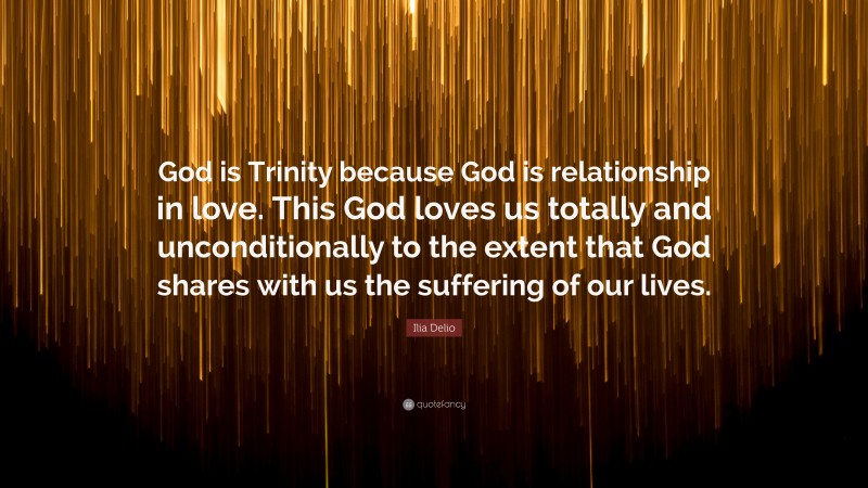 Ilia Delio Quote: “God is Trinity because God is relationship in love. This God loves us totally and unconditionally to the extent that God shares with us the suffering of our lives.”