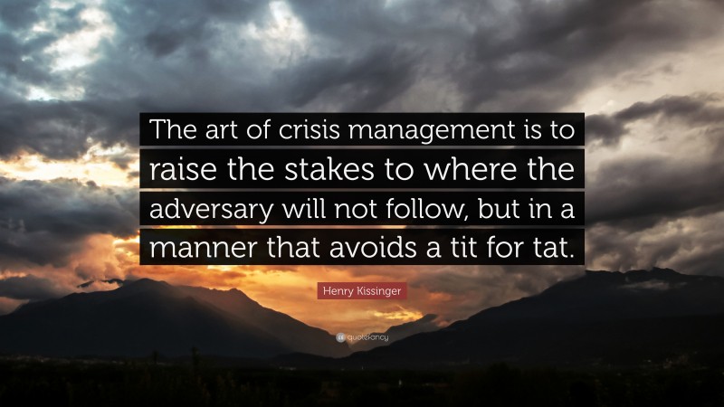 Henry Kissinger Quote: “The art of crisis management is to raise the stakes to where the adversary will not follow, but in a manner that avoids a tit for tat.”