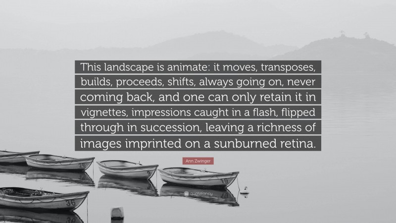 Ann Zwinger Quote: “This landscape is animate: it moves, transposes, builds, proceeds, shifts, always going on, never coming back, and one can only retain it in vignettes, impressions caught in a flash, flipped through in succession, leaving a richness of images imprinted on a sunburned retina.”
