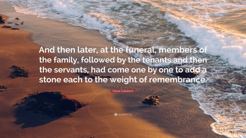 Diana Gabaldon Quote: “And then later, at the funeral, members of the family, followed by the tenants and then the servants, had come one by one to add a stone each to the weight of remembrance.”