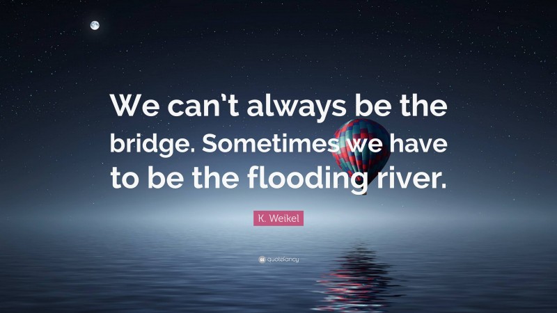 K. Weikel Quote: “We can’t always be the bridge. Sometimes we have to be the flooding river.”