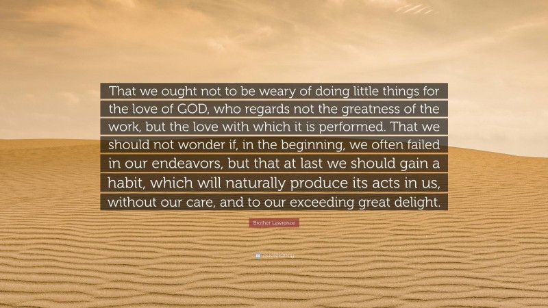 Brother Lawrence Quote: “That we ought not to be weary of doing little things for the love of GOD, who regards not the greatness of the work, but the love with which it is performed. That we should not wonder if, in the beginning, we often failed in our endeavors, but that at last we should gain a habit, which will naturally produce its acts in us, without our care, and to our exceeding great delight.”
