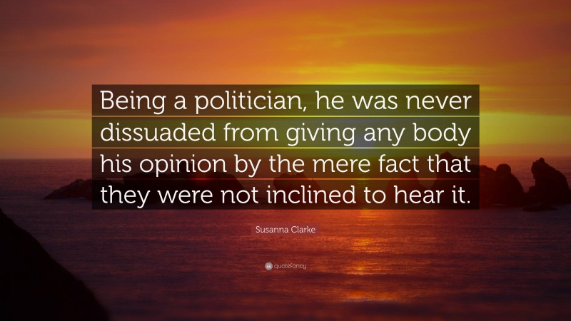 Susanna Clarke Quote: “Being a politician, he was never dissuaded from giving any body his opinion by the mere fact that they were not inclined to hear it.”