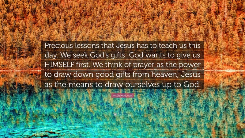 Andrew Murray Quote: “Precious lessons that Jesus has to teach us this day. We seek God’s gifts: God wants to give us HIMSELF first. We think of prayer as the power to draw down good gifts from heaven; Jesus as the means to draw ourselves up to God.”