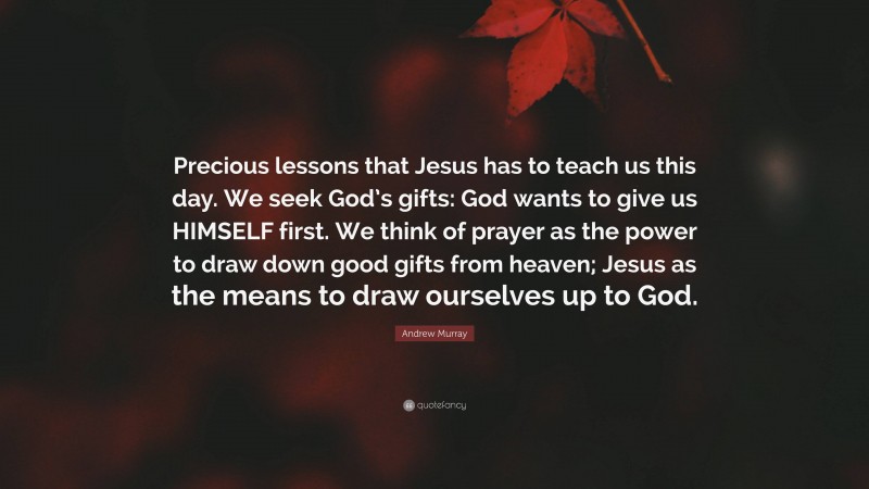 Andrew Murray Quote: “Precious lessons that Jesus has to teach us this day. We seek God’s gifts: God wants to give us HIMSELF first. We think of prayer as the power to draw down good gifts from heaven; Jesus as the means to draw ourselves up to God.”