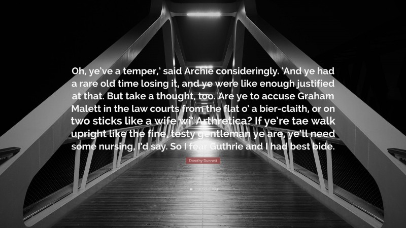 Dorothy Dunnett Quote: “Oh, ye’ve a temper,’ said Archie consideringly. ‘And ye had a rare old time losing it, and ye were like enough justified at that. But take a thought, too. Are ye to accuse Graham Malett in the law courts from the flat o’ a bier-claith, or on two sticks like a wife wi’ Arthretica? If ye’re tae walk upright like the fine, testy gentleman ye are, ye’ll need some nursing, I’d say. So I fear Guthrie and I had best bide.”