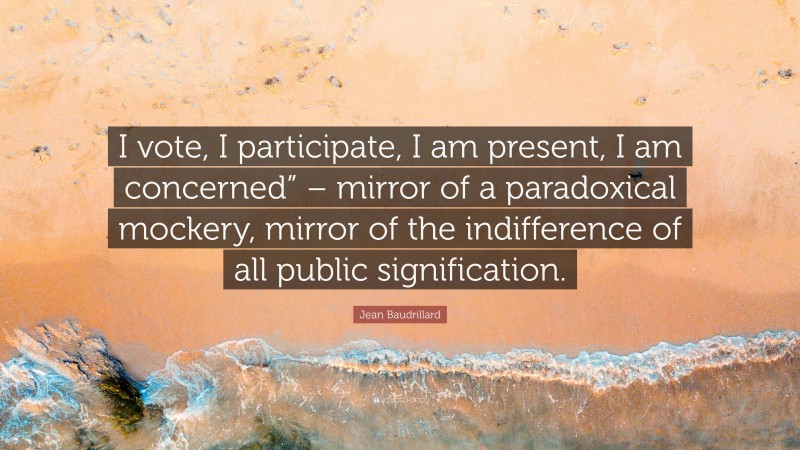 Jean Baudrillard Quote: “I vote, I participate, I am present, I am concerned” – mirror of a paradoxical mockery, mirror of the indifference of all public signification.”