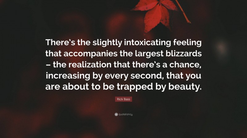 Rick Bass Quote: “There’s the slightly intoxicating feeling that accompanies the largest blizzards – the realization that there’s a chance, increasing by every second, that you are about to be trapped by beauty.”